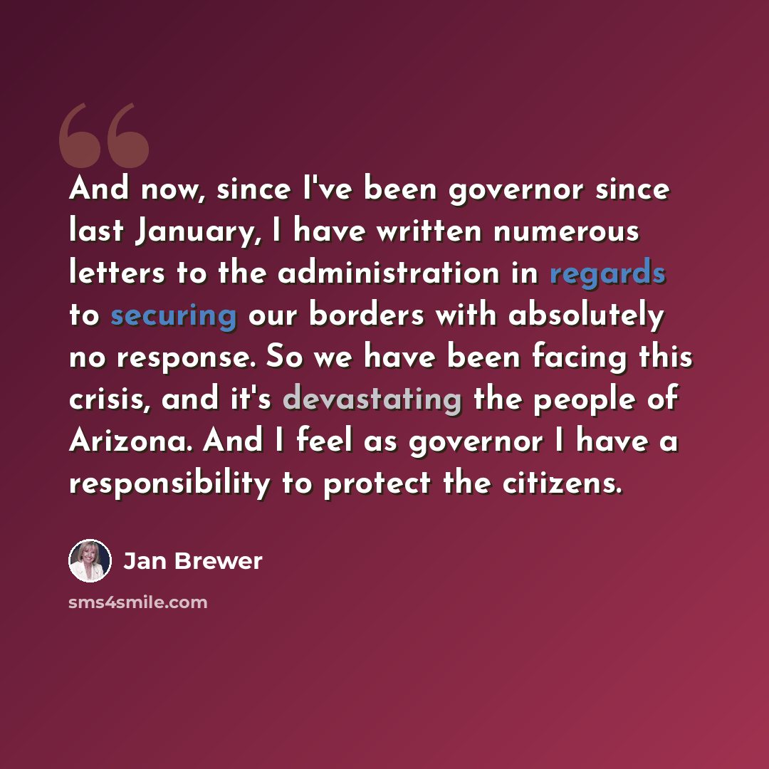 “And now, since I've been governor since last January, I have written numerous letters to the administration in regards to securing our borders with absolutely no response. So we have been facing this crisis, and it's devastating the people of Arizona. And I feel as governor I have a responsibility…” quote by Jan Brewer