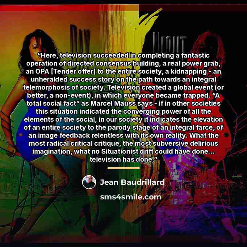 “Here, television succeeded in completing a fantastic operation of directed consensus building, a real power grab, an OPA [Tender offer] to the entire society, a kidnapping - an unheralded success story on the path towards an integral telemorphosis of society. Television created a global event (or…” quote by Jean Baudrillard