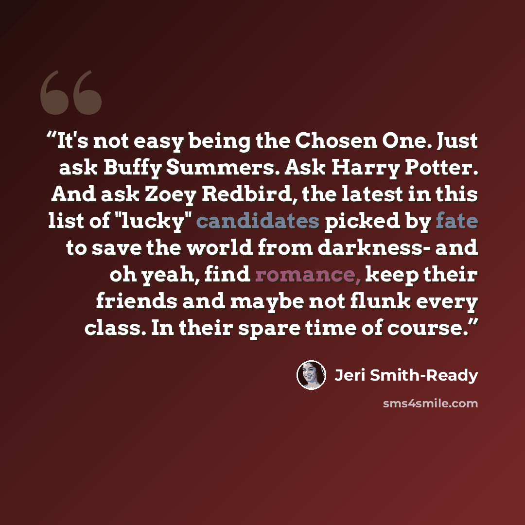 “It's not easy being the Chosen One. Just ask Buffy Summers. Ask Harry Potter. And ask Zoey Redbird, the latest in this list of "lucky" candidates picked by fate to save the world from darkness- and oh yeah, find romance, keep their friends and maybe not flunk every class. In their spare time of…” quote by Jeri Smith-Ready