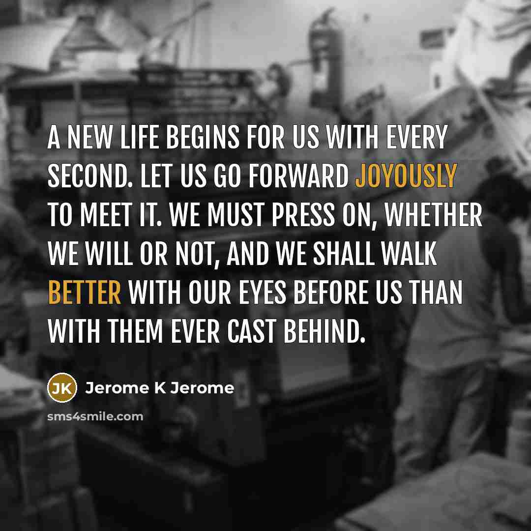 “A new life begins for us with every second. Let us go forward joyously to meet it. We must press on, whether we will or not, and we shall walk better with our eyes before us than with them ever cast behind.” quote by Jerome K Jerome
