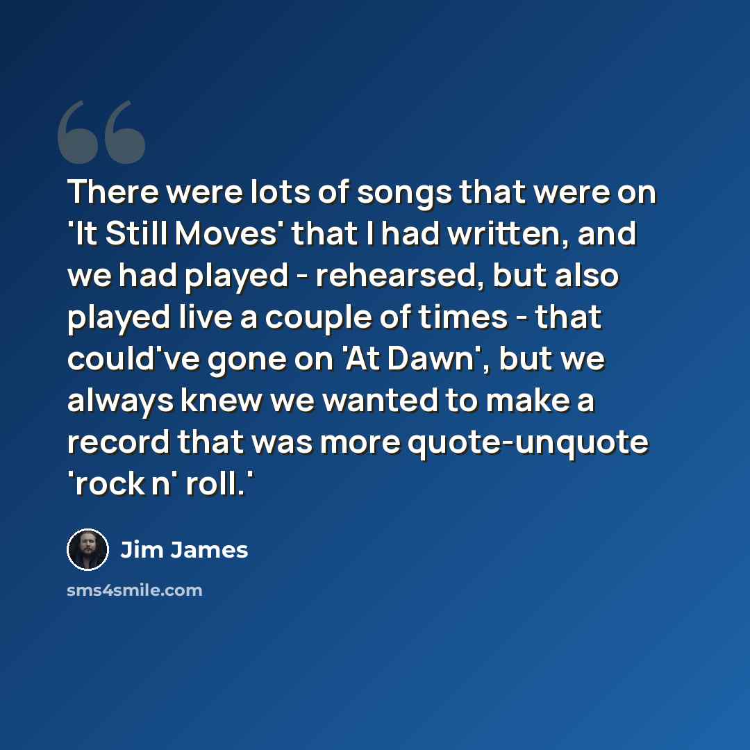 “There were lots of songs that were on 'It Still Moves' that I had written, and we had played - rehearsed, but also played live a couple of times - that could've gone on 'At Dawn', but we always knew we wanted to make a record that was more quote-unquote 'rock n' roll.'” quote by Jim James