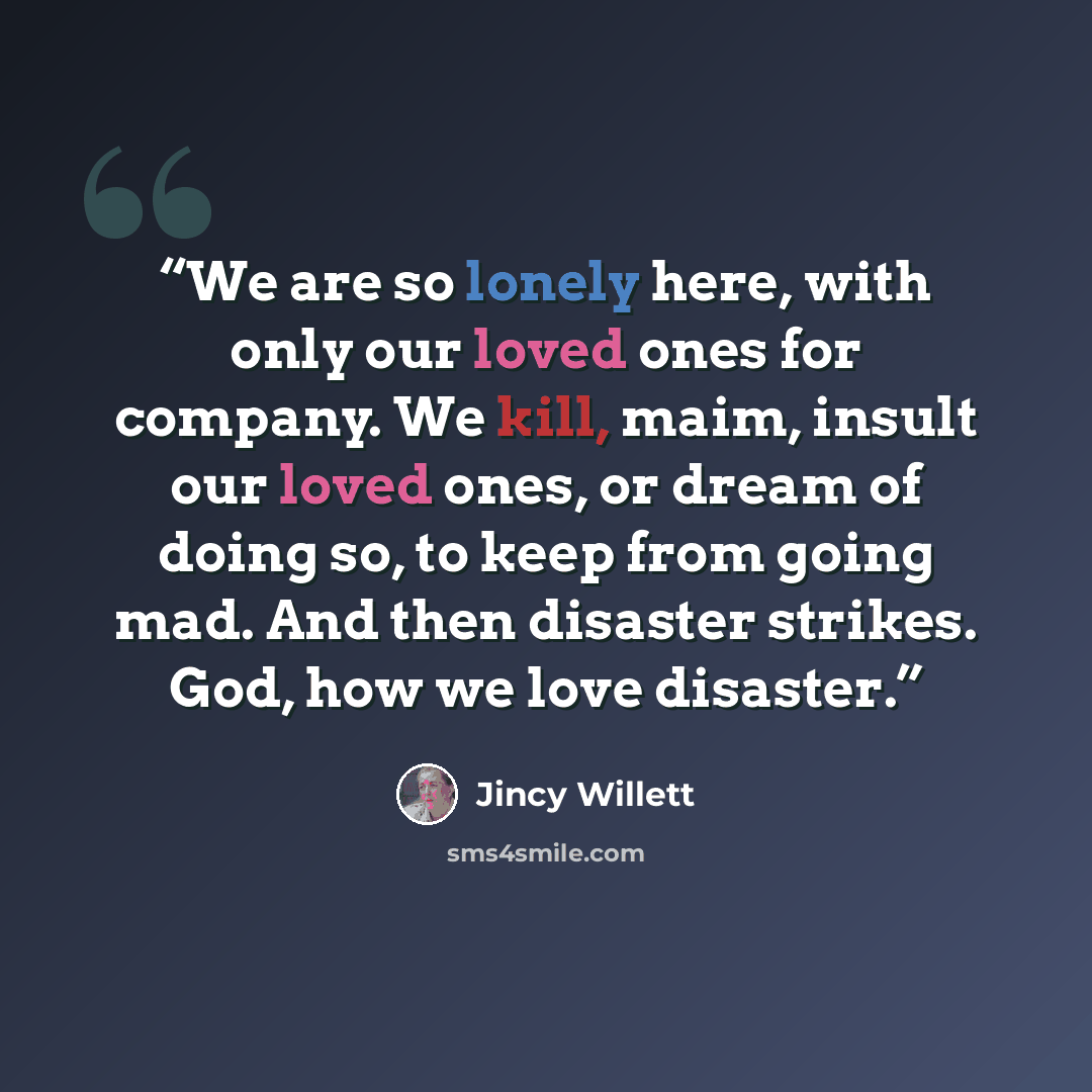 “We are so lonely here, with only our loved ones for company. We kill, maim, insult our loved ones, or dream of doing so, to keep from going mad. And then disaster strikes. God, how we love disaster.” quote by Jincy Willett