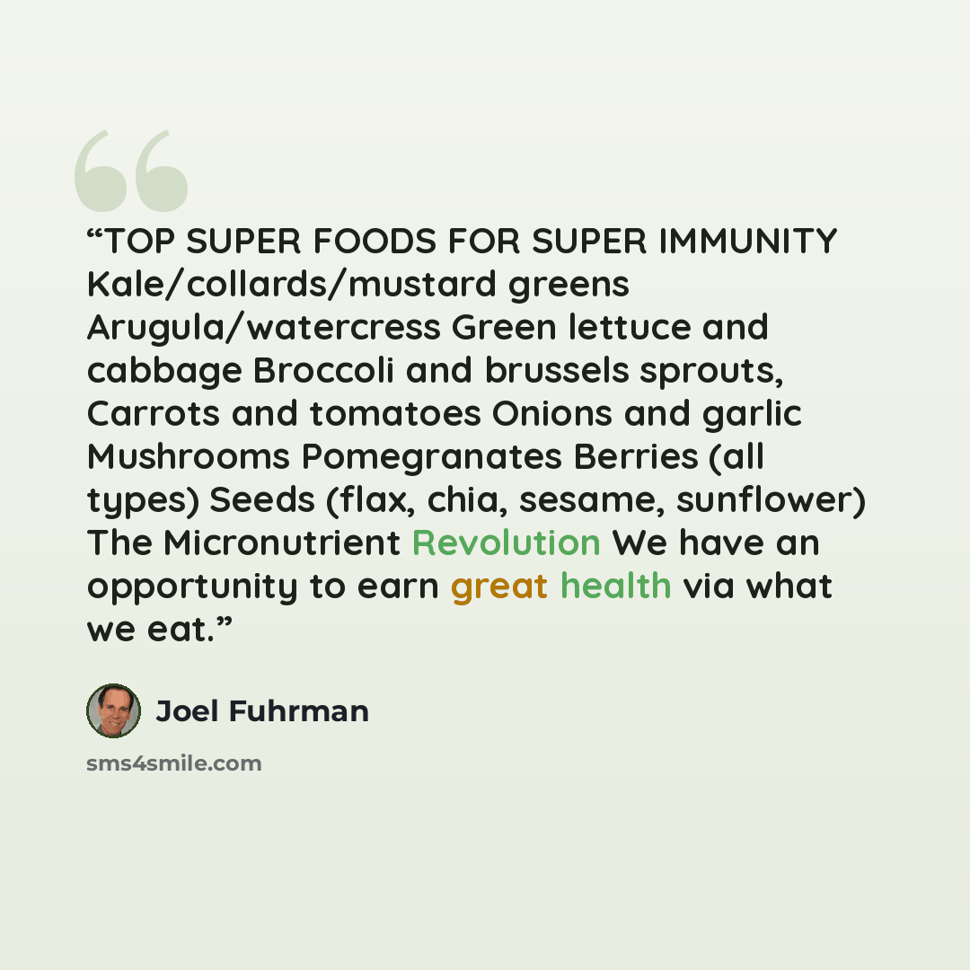 “TOP SUPER FOODS FOR SUPER IMMUNITY Kale/collards/mustard greens Arugula/watercress Green lettuce and cabbage Broccoli and brussels sprouts, Carrots and tomatoes Onions and garlic Mushrooms Pomegranates Berries (all types) Seeds (flax, chia, sesame, sunflower) The Micronutrient Revolution We have…” quote by Joel Fuhrman