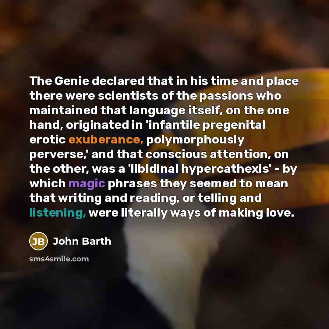“The Genie declared that in his time and place there were scientists of the passions who maintained that language itself, on the one hand, originated in 'infantile pregenital erotic exuberance, polymorphously perverse,' and that conscious attention, on the other, was a 'libidinal hypercathexis'…” quote by John Barth
