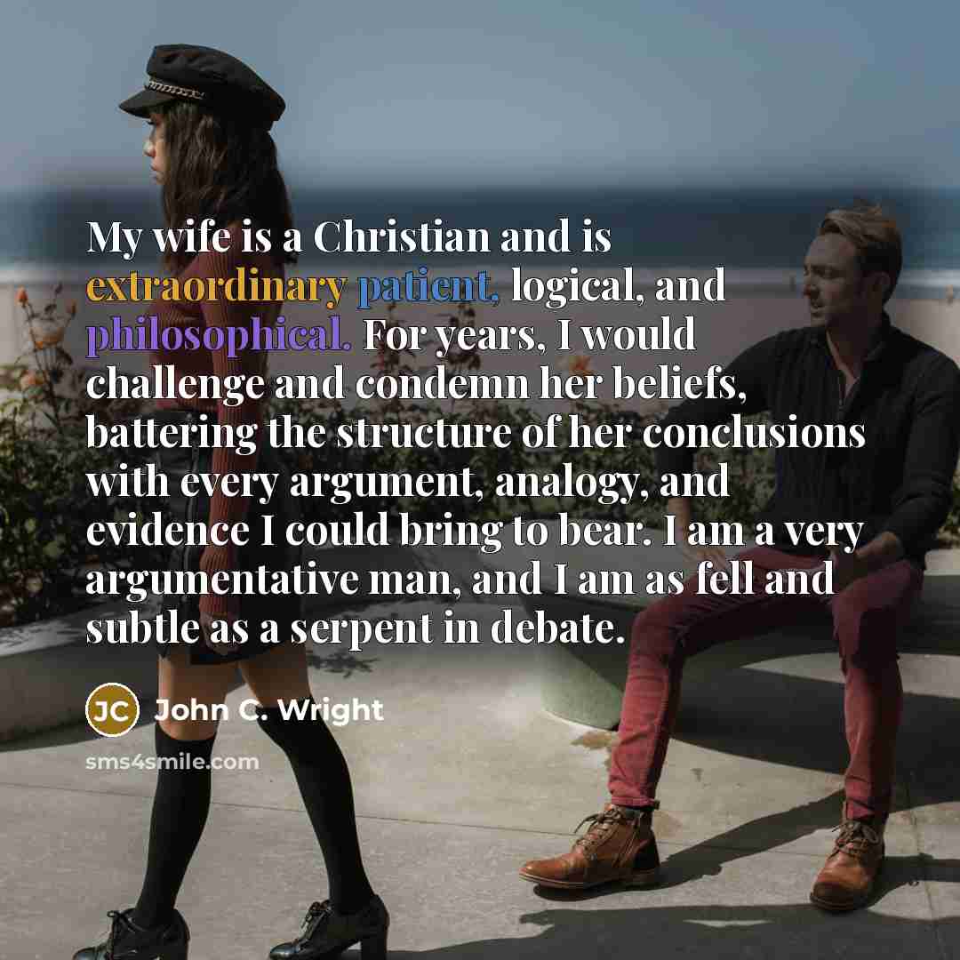 “My wife is a Christian and is extraordinary patient, logical, and philosophical. For years, I would challenge and condemn her beliefs, battering the structure of her conclusions with every argument, analogy, and evidence I could bring to bear. I am a very argumentative man, and I am as fell and…” quote by John C. Wright