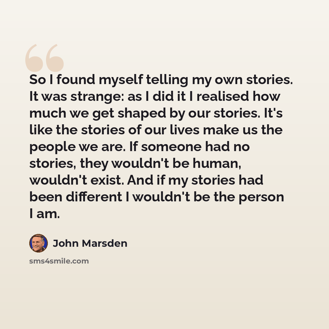 “So I found myself telling my own stories. It was strange: as I did it I realised how much we get shaped by our stories. It's like the stories of our lives make us the people we are. If someone had no stories, they wouldn't be human, wouldn't exist. And if my stories had been different I wouldn't…” quote by John Marsden