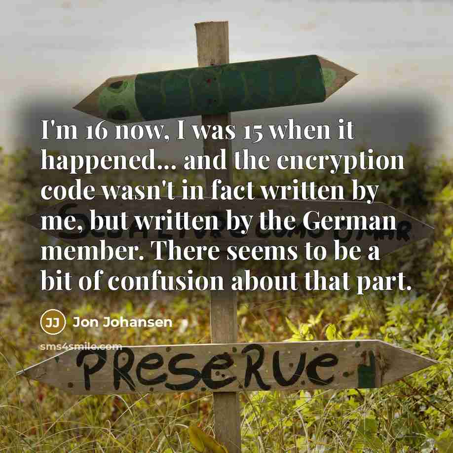 “I'm 16 now, I was 15 when it happened... and the encryption code wasn't in fact written by me, but written by the German member. There seems to be a bit of confusion about that part.” quote by Jon Johansen