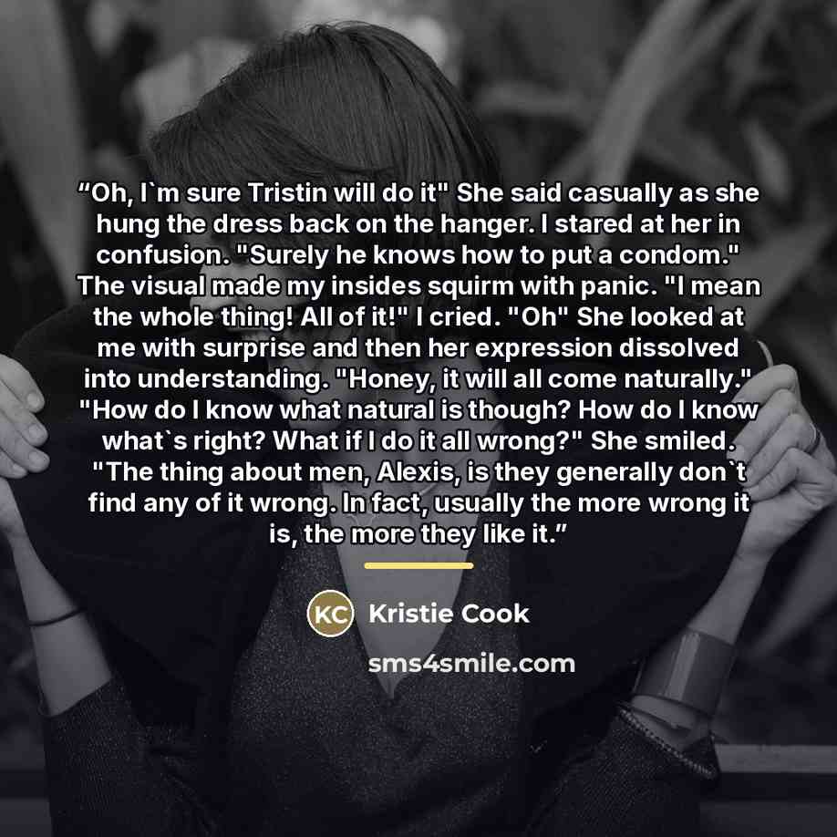 “Oh, I'm sure Tristin will do it" She said casually as she hung the dress back on the hanger. I stared at her in confusion. "Surely he knows how to put a condom." The visual made my insides squirm with panic. "I mean the whole thing! All of it!" I cried. "Oh" She looked at me with surprise and then…” quote by Kristie Cook