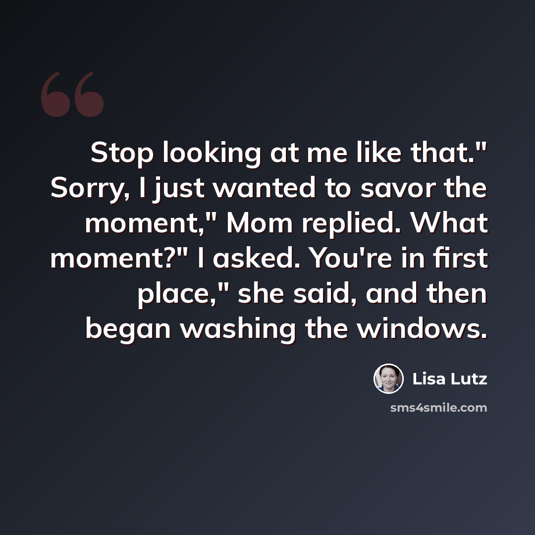 “Stop looking at me like that." Sorry, I just wanted to savor the moment," Mom replied. What moment?" I asked. You're in first place," she said, and then began washing the windows.” quote by Lisa Lutz