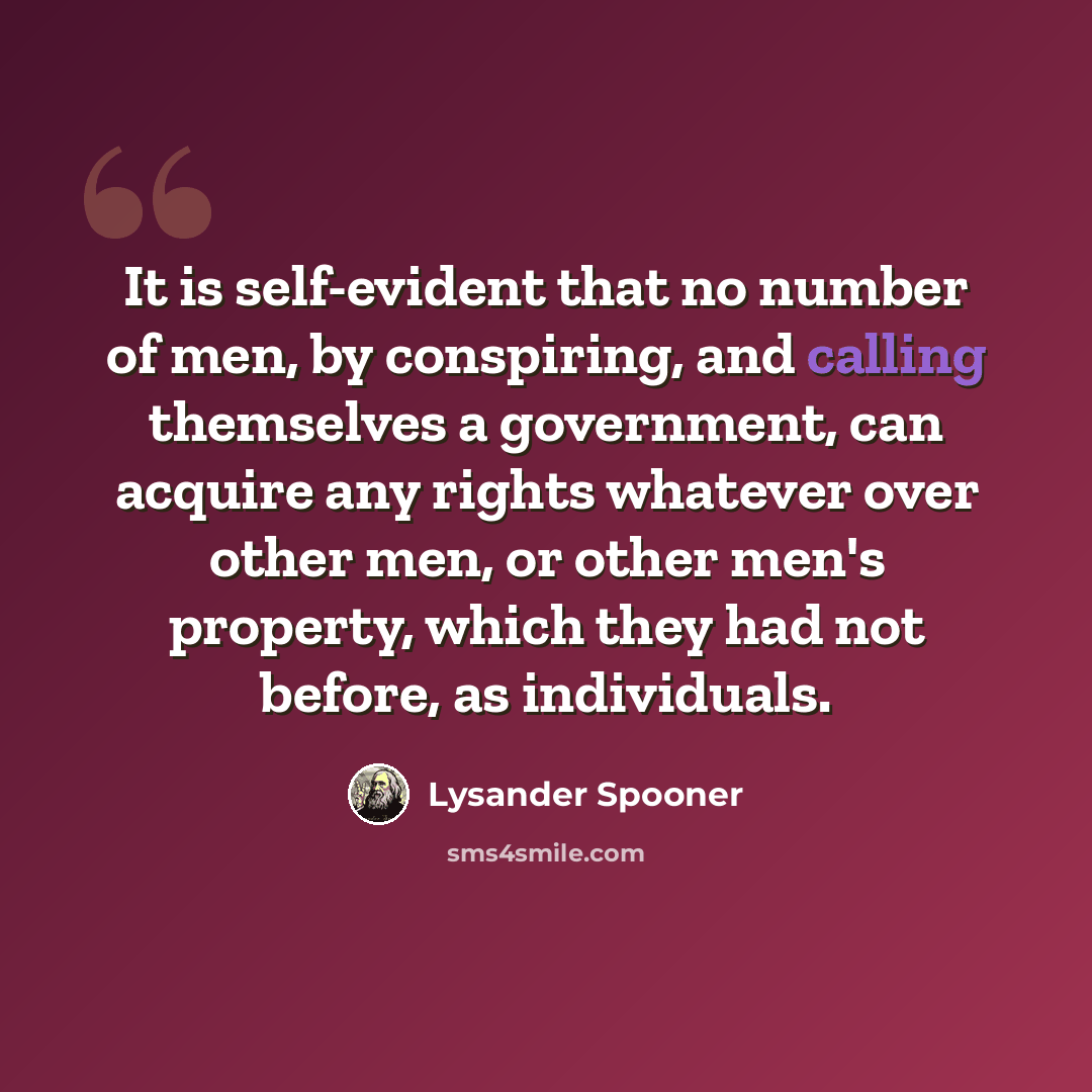 “It is self-evident that no number of men, by conspiring, and calling themselves a government, can acquire any rights whatever over other men, or other men's property, which they had not before, as individuals.” quote by Lysander Spooner