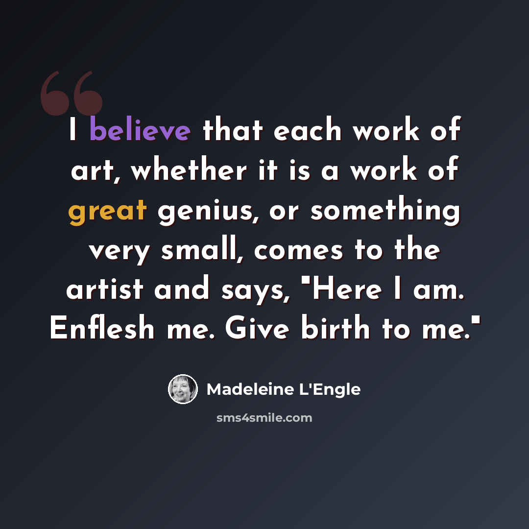 “I believe that each work of art, whether it is a work of great genius, or something very small, comes to the artist and says, "Here I am. Enflesh me. Give birth to me."” quote by Madeleine L'Engle