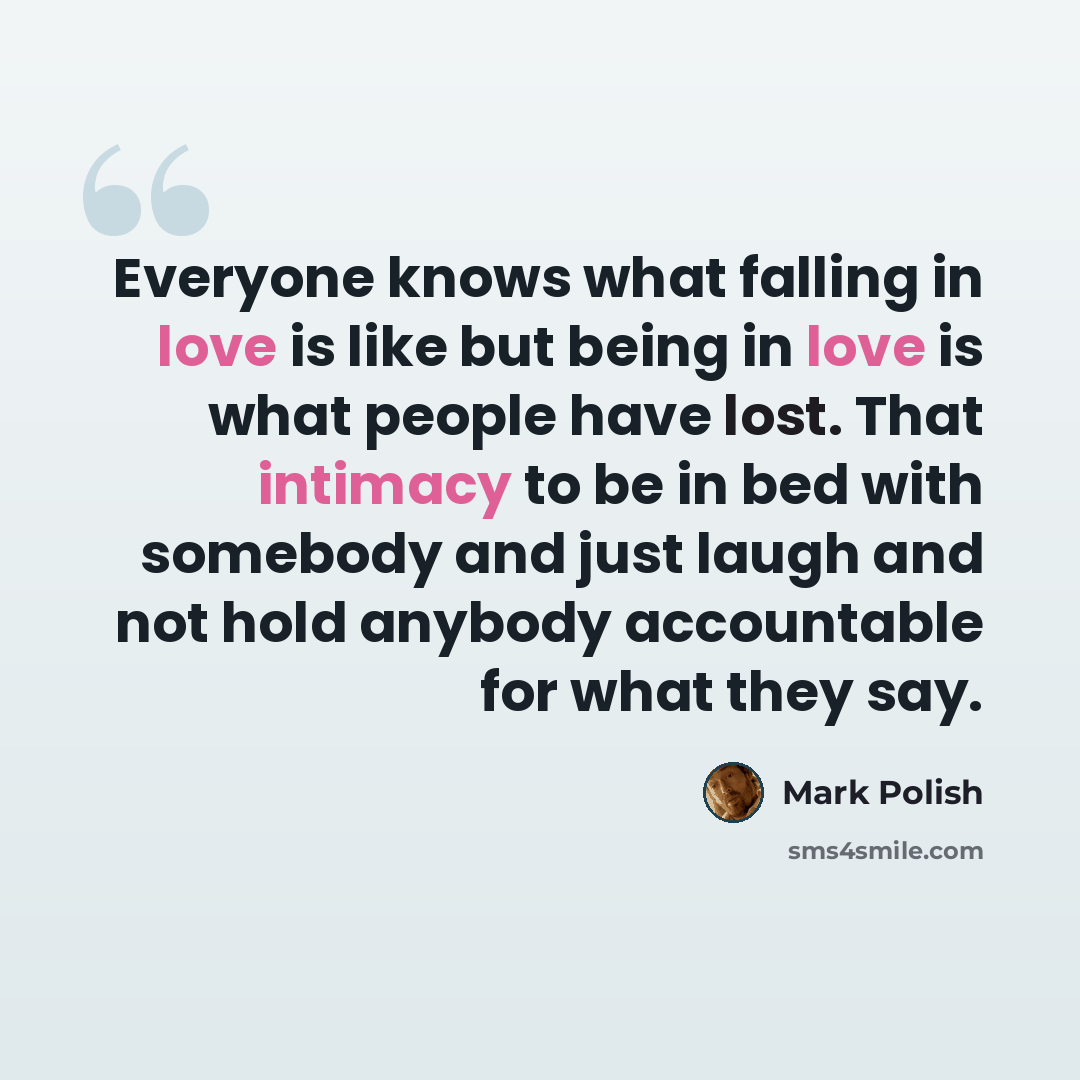“Everyone knows what falling in love is like but being in love is what people have lost. That intimacy to be in bed with somebody and just laugh and not hold anybody accountable for what they say.” quote by Mark Polish