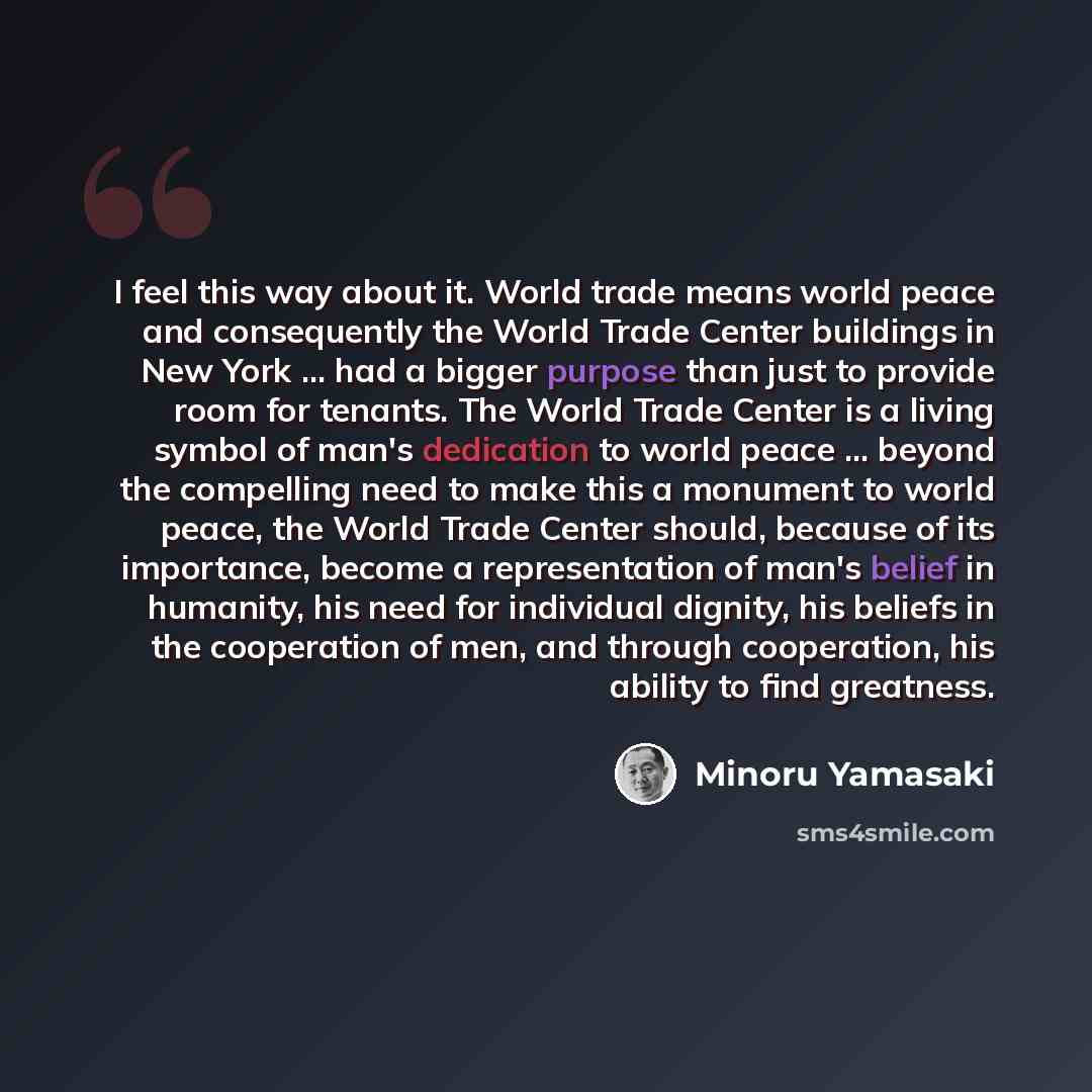 “I feel this way about it. World trade means world peace and consequently the World Trade Center buildings in New York ... had a bigger purpose than just to provide room for tenants. The World Trade Center is a living symbol of man's dedication to world peace ... beyond the compelling need to make…” quote by Minoru Yamasaki