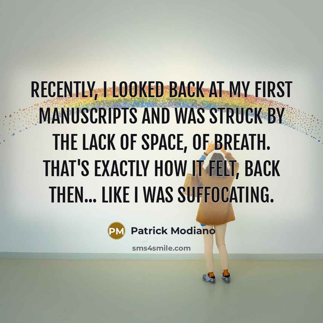 “Recently, I looked back at my first manuscripts and was struck by the lack of space, of breath. That's exactly how it felt, back then... like I was suffocating.” quote by Patrick Modiano
