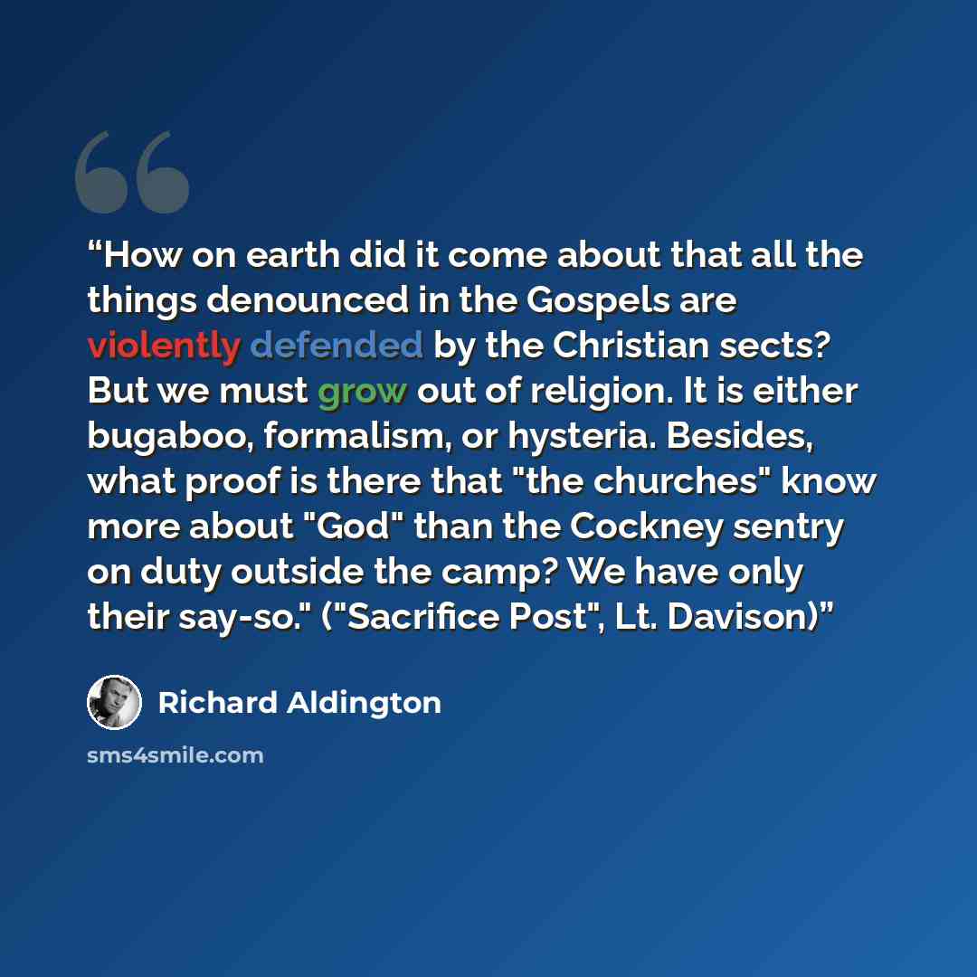 “How on earth did it come about that all the things denounced in the Gospels are violently defended by the Christian sects? But we must grow out of religion. It is either bugaboo, formalism, or hysteria. Besides, what proof is there that "the churches" know more about "God" than the Cockney sentry…” quote by Richard Aldington