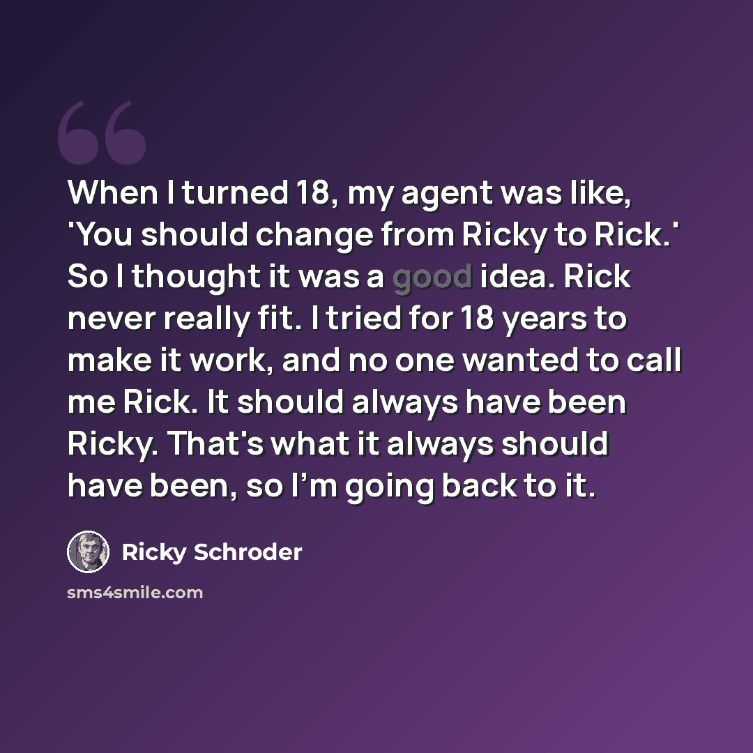 “When I turned 18, my agent was like, 'You should change from Ricky to Rick.' So I thought it was a good idea. Rick never really fit. I tried for 18 years to make it work, and no one wanted to call me Rick. It should always have been Ricky. That's what it always should have been, so I'm going back…” quote by Ricky Schroder