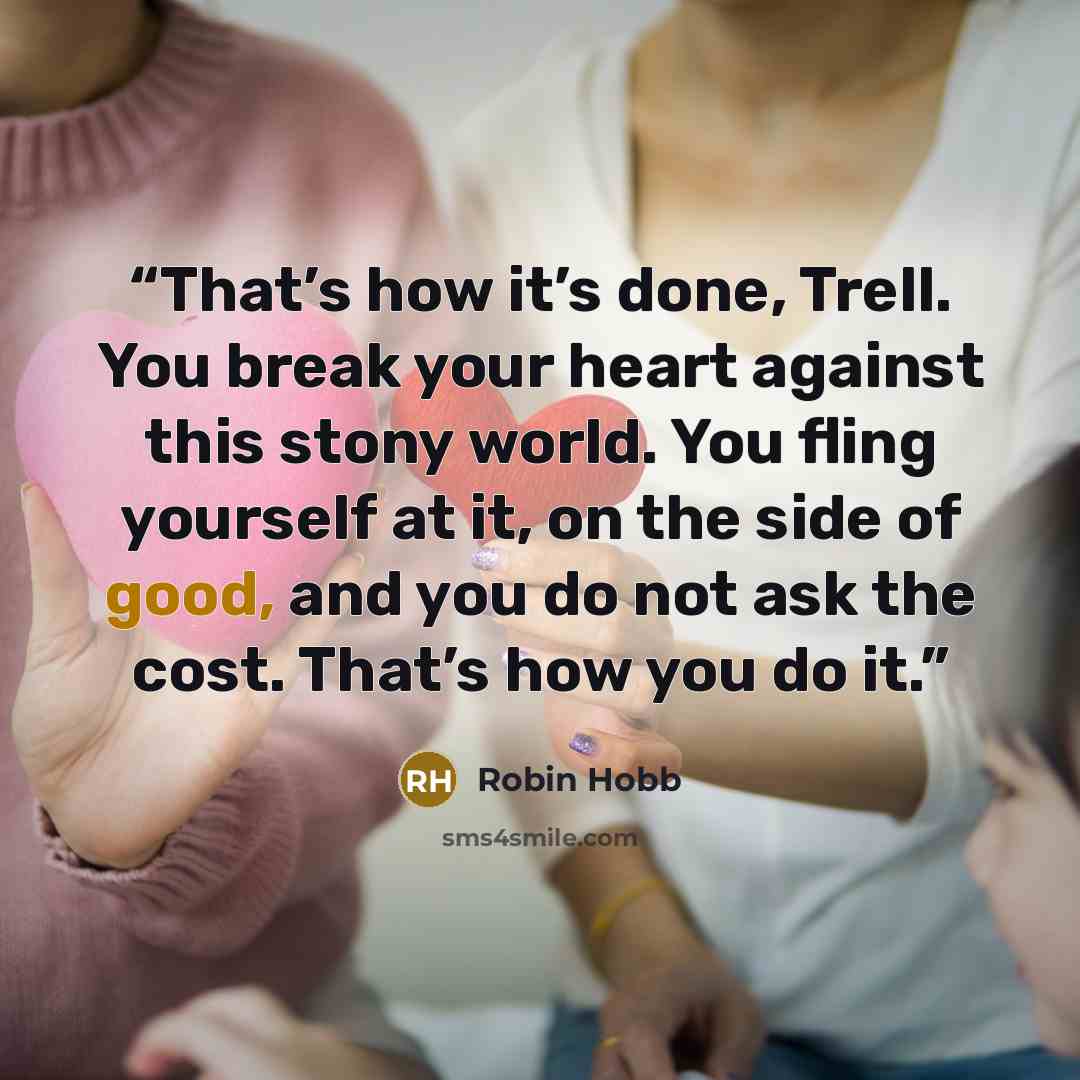 “That’s how it’s done, Trell. You break your heart against this stony world. You fling yourself at it, on the side of good, and you do not ask the cost. That’s how you do it.” quote by Robin Hobb