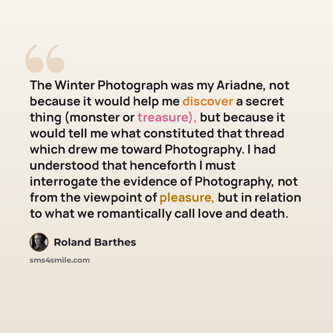 “The Winter Photograph was my Ariadne, not because it would help me discover a secret thing (monster or treasure), but because it would tell me what constituted that thread which drew me toward Photography. I had understood that henceforth I must interrogate the evidence of Photography, not from…” quote by Roland Barthes