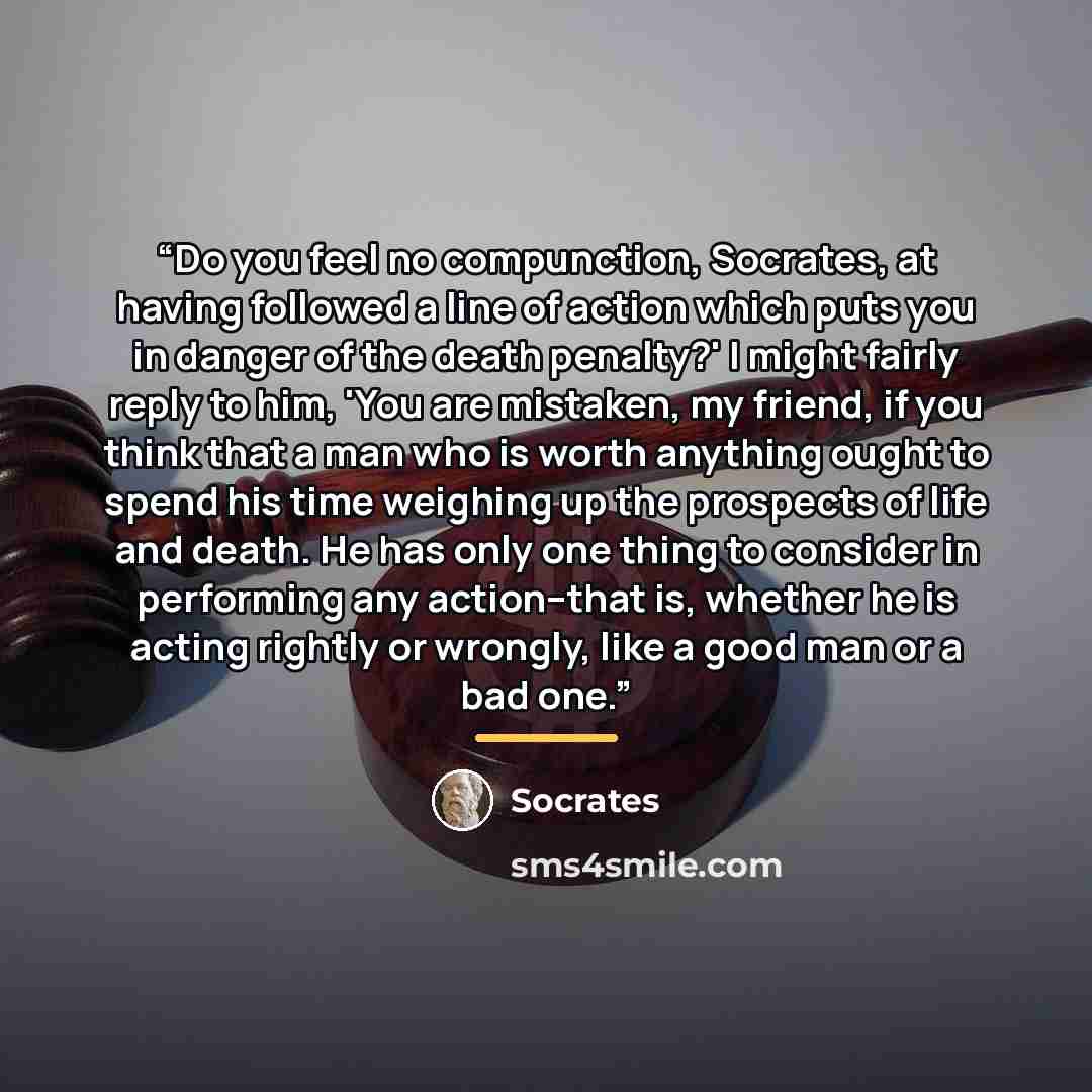 “Do you feel no compunction, Socrates, at having followed a line of action which puts you in danger of the death penalty?' I might fairly reply to him, 'You are mistaken, my friend, if you think that a man who is worth anything ought to spend his time weighing up the prospects of life and death. He…” quote by Socrates