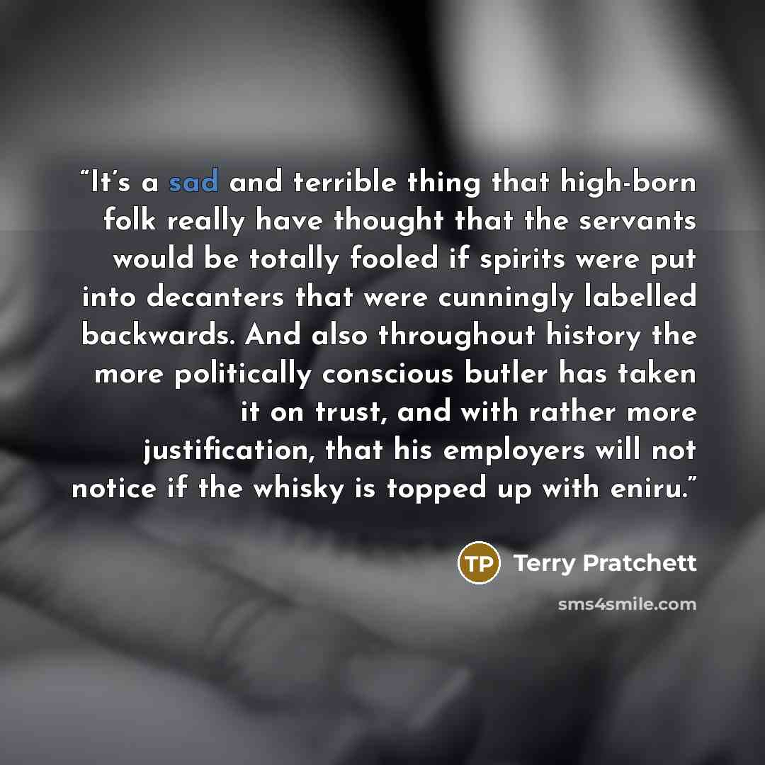 “It’s a sad and terrible thing that high-born folk really have thought that the servants would be totally fooled if spirits were put into decanters that were cunningly labelled backwards. And also throughout history the more politically conscious butler has taken it on trust, and with rather more…” quote by Terry Pratchett