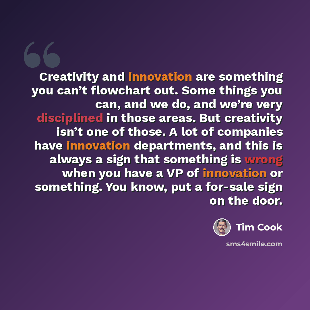 “Creativity and innovation are something you can’t flowchart out. Some things you can, and we do, and we’re very disciplined in those areas. But creativity isn’t one of those. A lot of companies have innovation departments, and this is always a sign that something is wrong when you have a VP of…” quote by Tim Cook