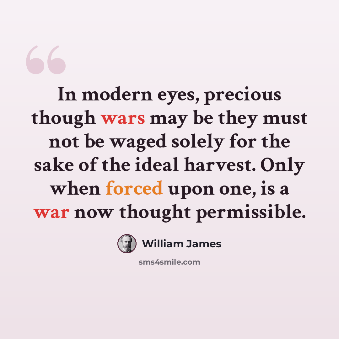 “In modern eyes, precious though wars may be they must not be waged solely for the sake of the ideal harvest. Only when forced upon one, is a war now thought permissible.” quote by William James