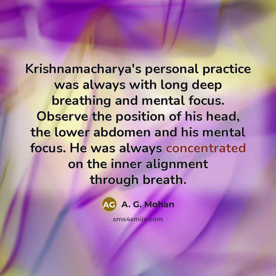 “Krishnamacharya's personal practice was always with long deep breathing and mental focus. Observe the position of his head, the lower abdomen and his mental focus. He was always concentrated on the inner alignment through breath.” quote by A. G. Mohan