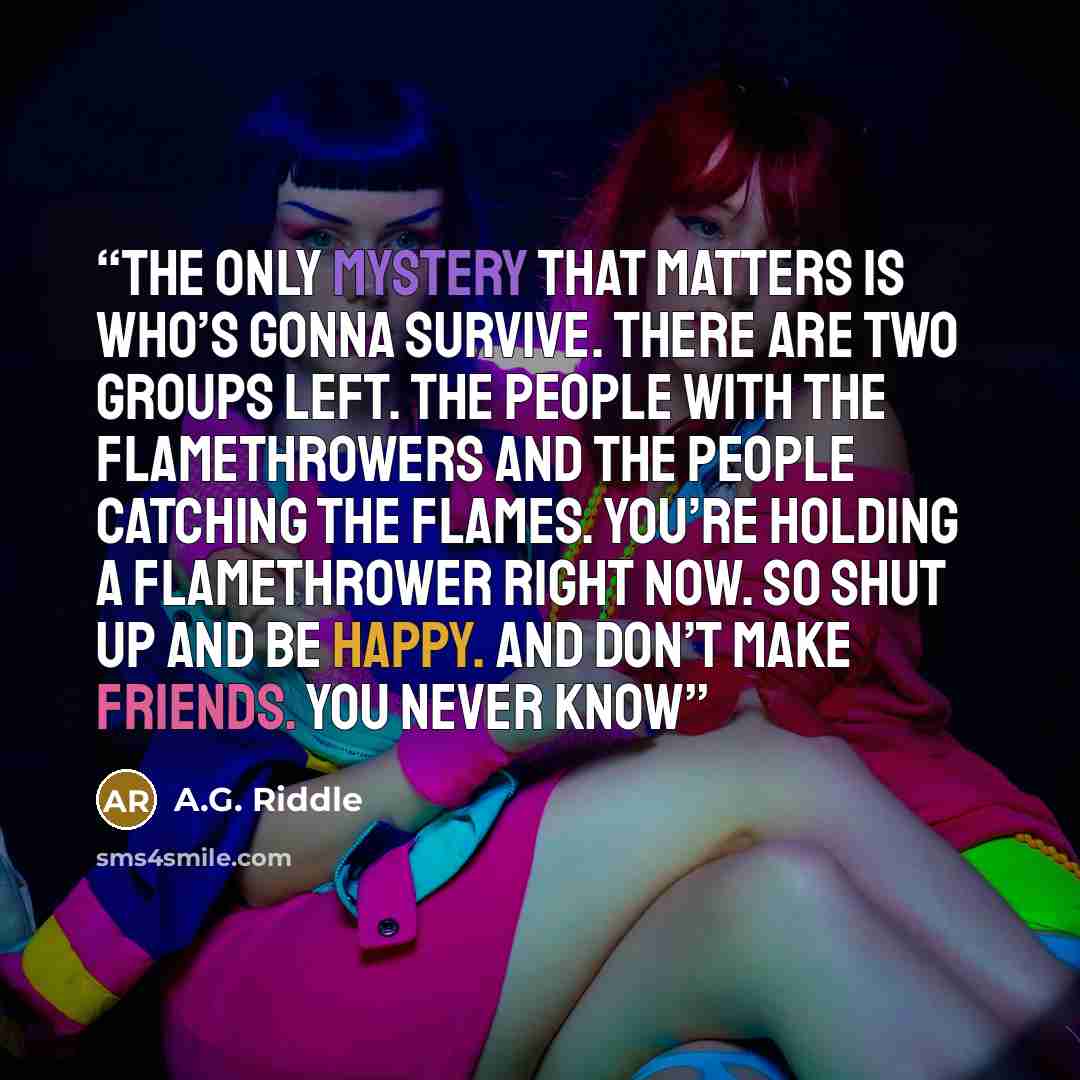 “The only mystery that matters is who’s gonna survive. There are two groups left. The people with the flamethrowers and the people catching the flames. You’re holding a flamethrower right now. So shut up and be happy. And don’t make friends. You never know” quote by A.G. Riddle