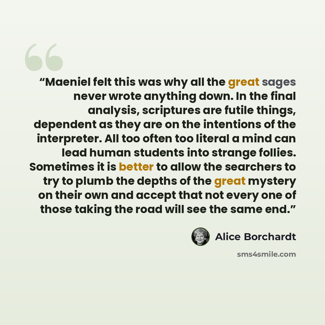 “‎Maeniel felt this was why all the great sages never wrote anything down. In the final analysis, scriptures are futile things, dependent as they are on the intentions of the interpreter. All too often too literal a mind can lead human students into strange follies. Sometimes it is better to allow…” quote by Alice Borchardt