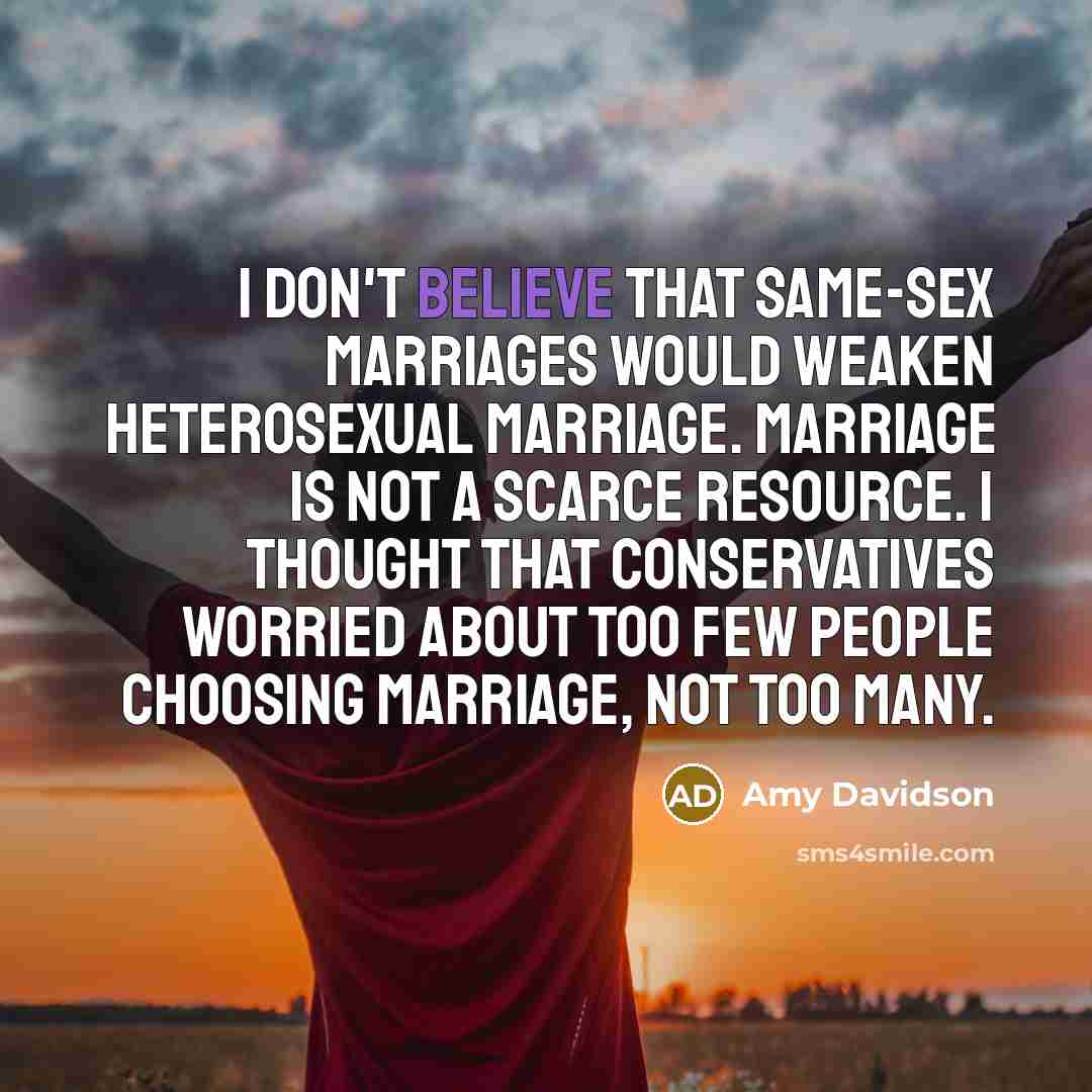 “I don't believe that same-sex marriages would weaken heterosexual marriage. Marriage is not a scarce resource. I thought that conservatives worried about too few people choosing marriage, not too many.” quote by Amy Davidson