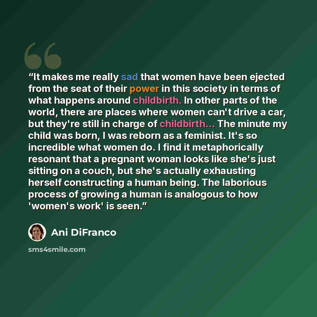 “It makes me really sad that women have been ejected from the seat of their power in this society in terms of what happens around childbirth. In other parts of the world, there are places where women can't drive a car, but they're still in charge of childbirth... The minute my child was born, I was…” quote by Ani DiFranco