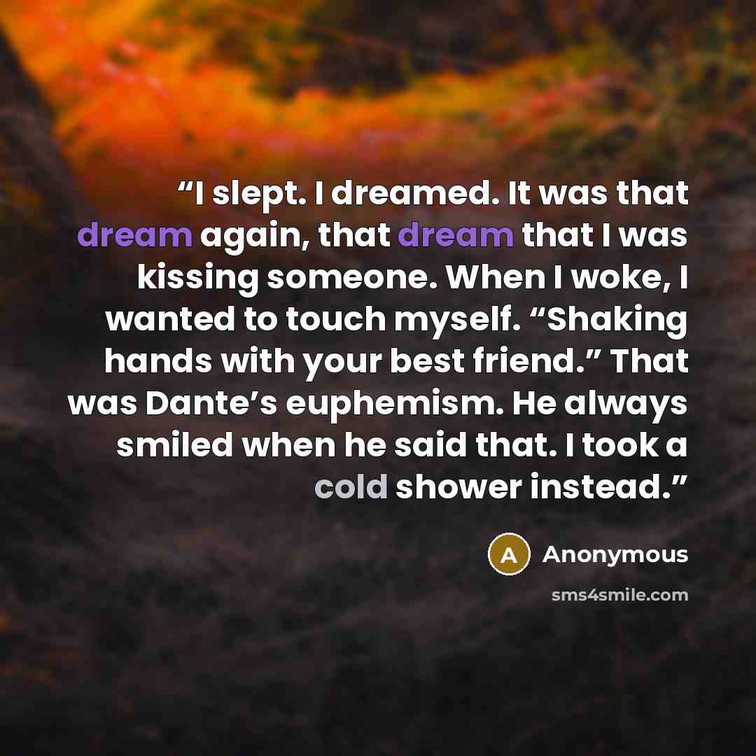 “I slept. I dreamed. It was that dream again, that dream that I was kissing someone. When I woke, I wanted to touch myself. “Shaking hands with your best friend.” That was Dante’s euphemism. He always smiled when he said that. I took a cold shower instead.” quote by Anonymous