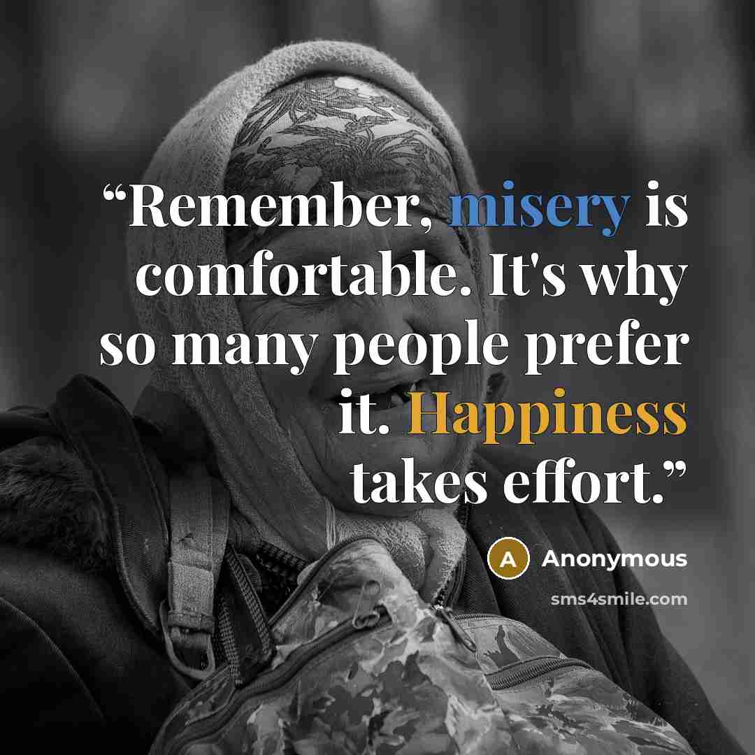 “Remember, misery is comfortable. It's why so many people prefer it. Happiness takes effort.” quote by Anonymous