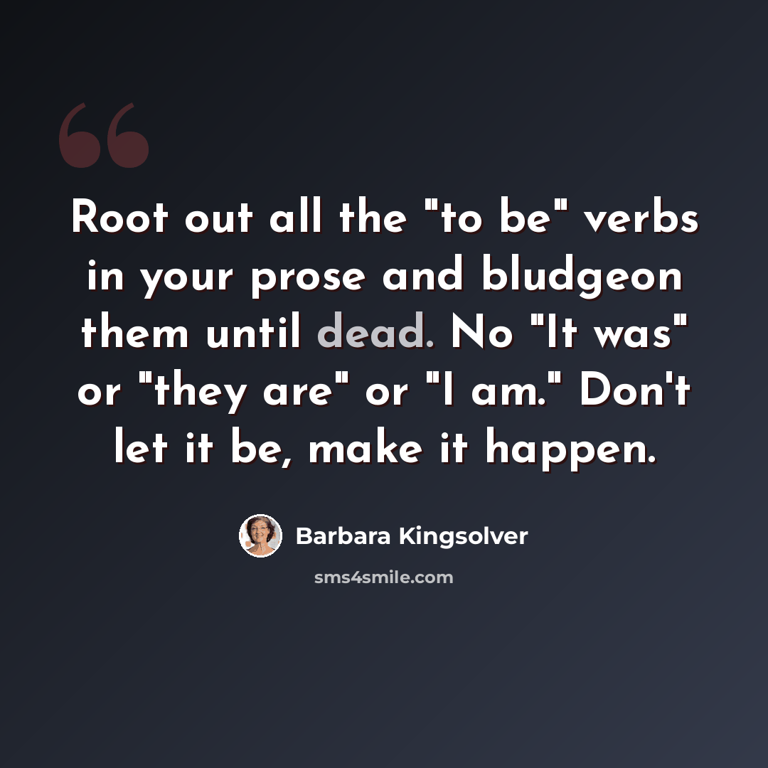 “Root out all the "to be" verbs in your prose and bludgeon them until dead. No "It was" or "they are" or "I am." Don't let it be, make it happen.” quote by Barbara Kingsolver