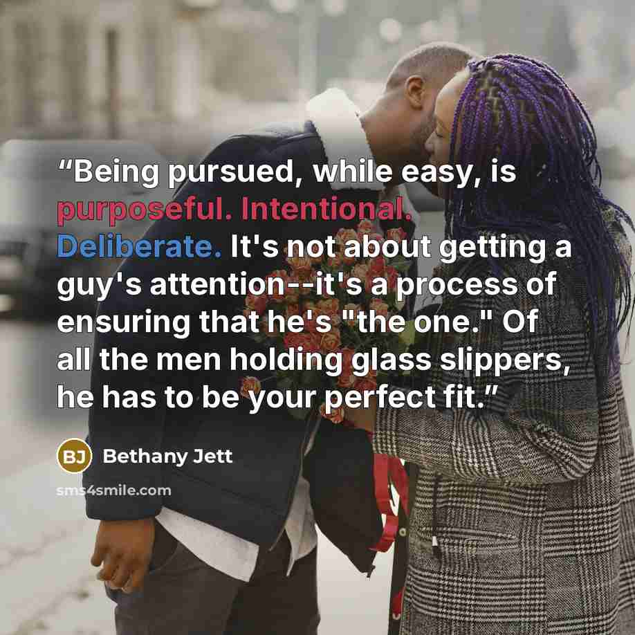 “Being pursued, while easy, is purposeful. Intentional. Deliberate. It's not about getting a guy's attention--it's a process of ensuring that he's "the one." Of all the men holding glass slippers, he has to be your perfect fit.” quote by Bethany Jett