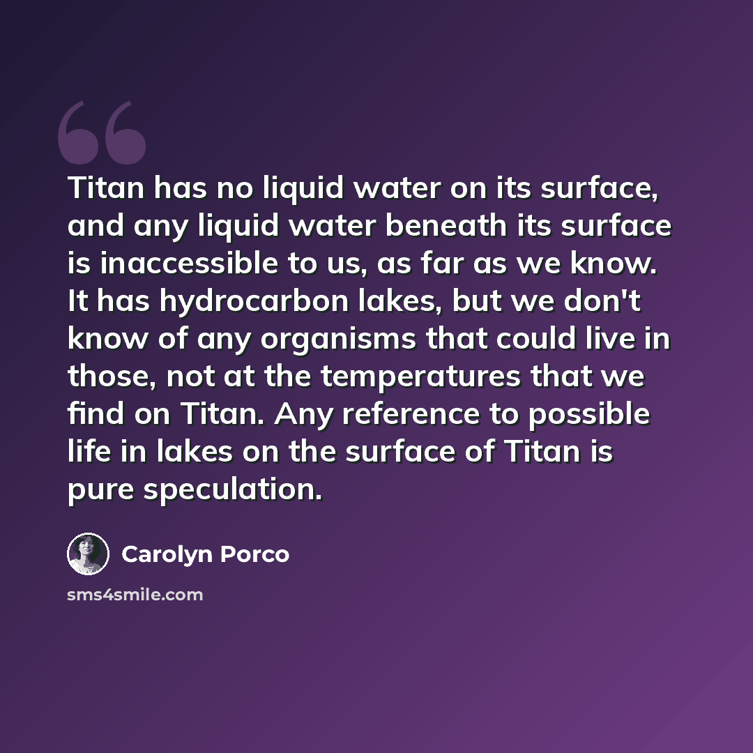 “Titan has no liquid water on its surface, and any liquid water beneath its surface is inaccessible to us, as far as we know. It has hydrocarbon lakes, but we don't know of any organisms that could live in those, not at the temperatures that we find on Titan. Any reference to possible life in lakes…” quote by Carolyn Porco