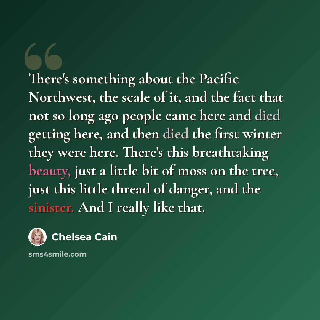 “There's something about the Pacific Northwest, the scale of it, and the fact that not so long ago people came here and died getting here, and then died the first winter they were here. There's this breathtaking beauty, just a little bit of moss on the tree, just this little thread of danger, and…” quote by Chelsea Cain