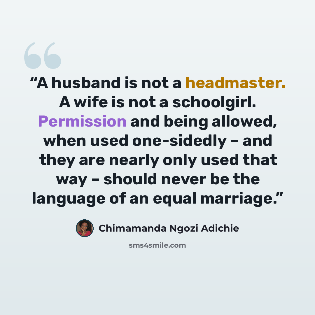 “A husband is not a headmaster. A wife is not a schoolgirl. Permission and being allowed, when used one-sidedly – and they are nearly only used that way – should never be the language of an equal marriage.” quote by Chimamanda Ngozi Adichie