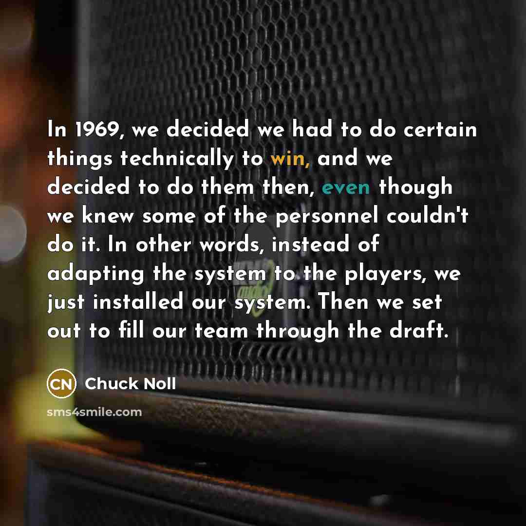 “In 1969, we decided we had to do certain things technically to win, and we decided to do them then, even though we knew some of the personnel couldn't do it. In other words, instead of adapting the system to the players, we just installed our system. Then we set out to fill our team through the…” quote by Chuck Noll
