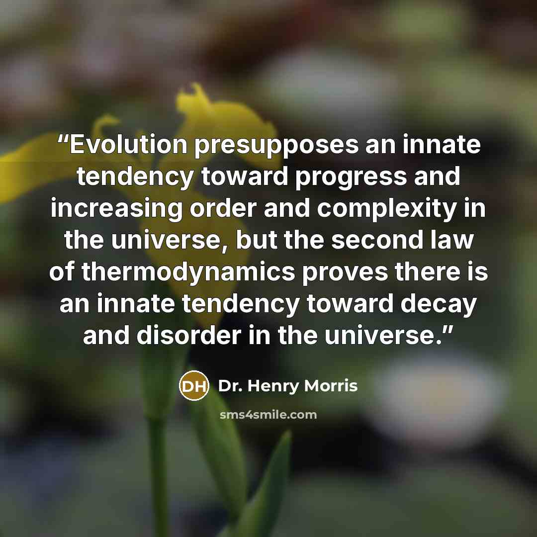 “Evolution presupposes an innate tendency toward progress and increasing order and complexity in the universe, but the second law of thermodynamics proves there is an innate tendency toward decay and disorder in the universe.” quote by Dr. Henry Morris