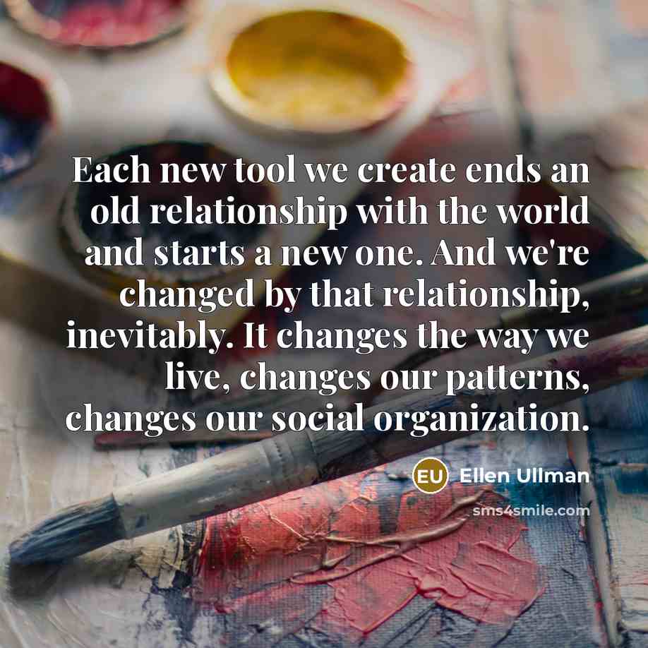 “Each new tool we create ends an old relationship with the world and starts a new one. And we're changed by that relationship, inevitably. It changes the way we live, changes our patterns, changes our social organization.” quote by Ellen Ullman