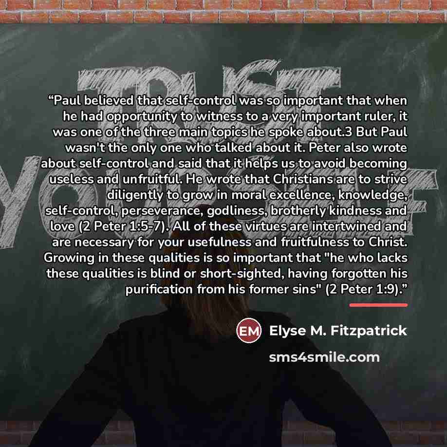 “Paul believed that self-control was so important that when he had opportunity to witness to a very important ruler, it was one of the three main topics he spoke about.3 But Paul wasn't the only one who talked about it. Peter also wrote about self-control and said that it helps us to avoid becoming…” quote by Elyse M. Fitzpatrick