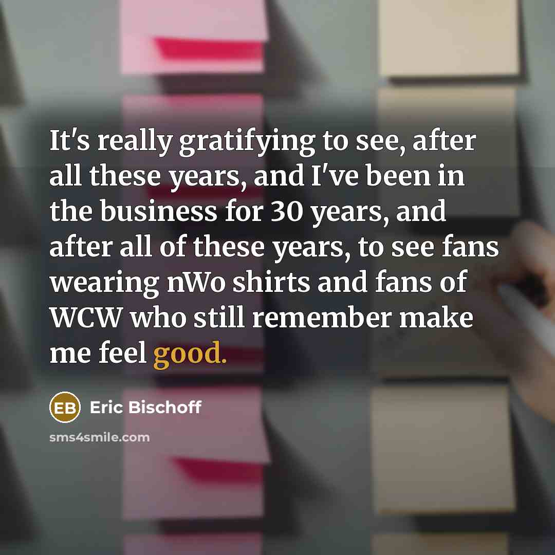 “It's really gratifying to see, after all these years, and I've been in the business for 30 years, and after all of these years, to see fans wearing nWo shirts and fans of WCW who still remember make me feel good.” quote by Eric Bischoff