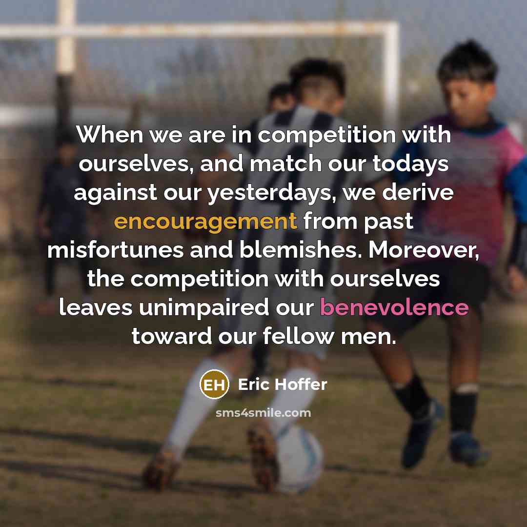 “When we are in competition with ourselves, and match our todays against our yesterdays, we derive encouragement from past misfortunes and blemishes. Moreover, the competition with ourselves leaves unimpaired our benevolence toward our fellow men.” quote by Eric Hoffer