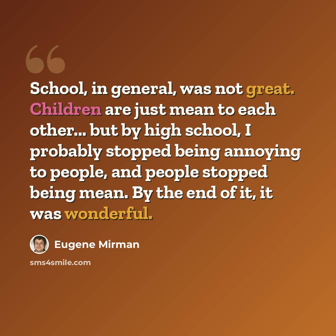“School, in general, was not great. Children are just mean to each other... but by high school, I probably stopped being annoying to people, and people stopped being mean. By the end of it, it was wonderful.” quote by Eugene Mirman
