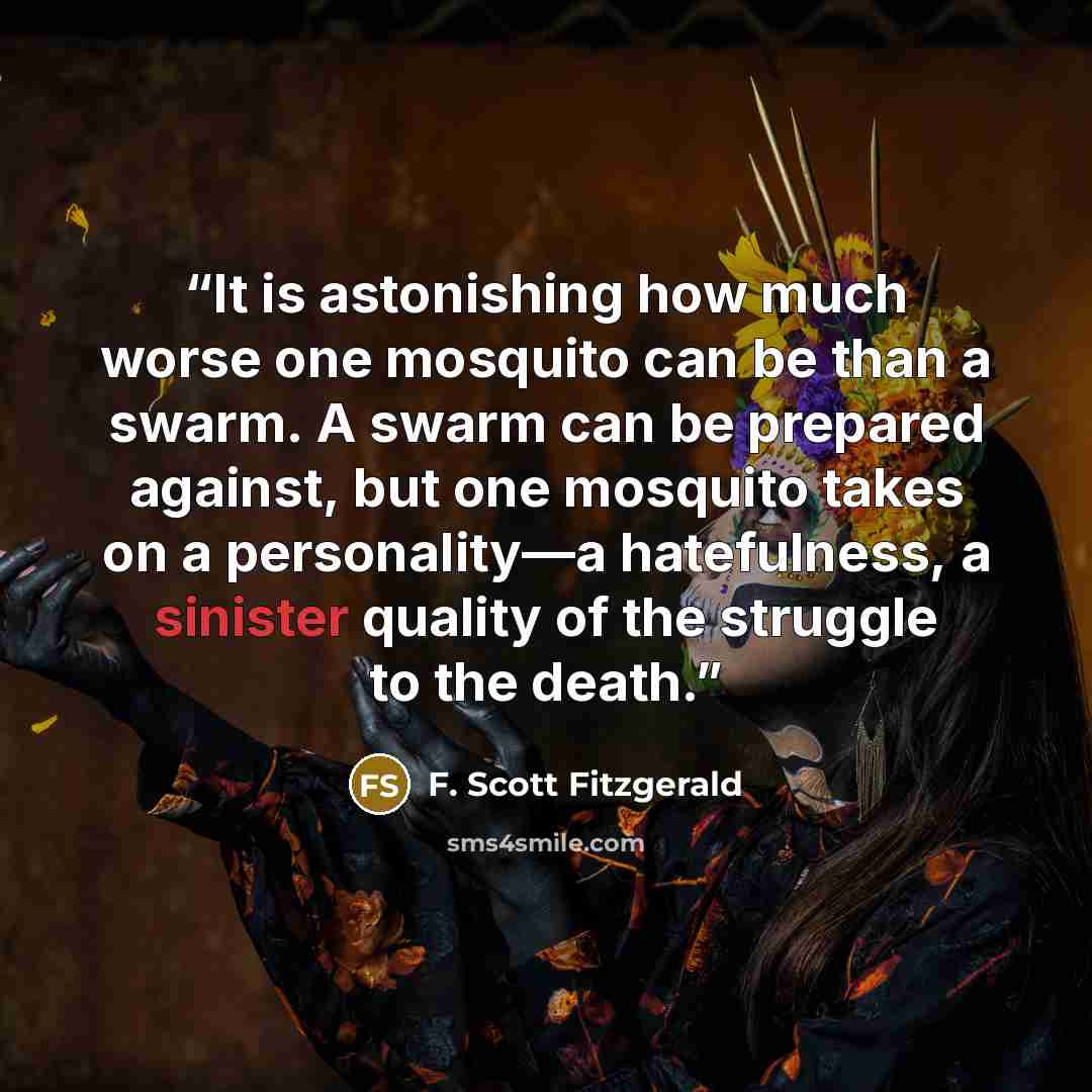 “It is astonishing how much worse one mosquito can be than a swarm. A swarm can be prepared against, but one mosquito takes on a personality—a hatefulness, a sinister quality of the struggle to the death.” quote by F. Scott Fitzgerald