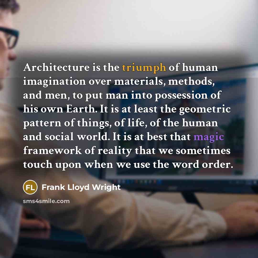 “Architecture is the triumph of human imagination over materials, methods, and men, to put man into possession of his own Earth. It is at least the geometric pattern of things, of life, of the human and social world. It is at best that magic framework of reality that we sometimes touch upon when we…” quote by Frank Lloyd Wright