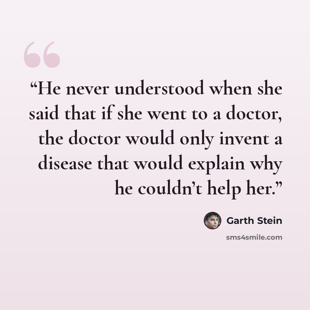 “He never understood when she said that if she went to a doctor, the doctor would only invent a disease that would explain why he couldn’t help her.” quote by Garth Stein
