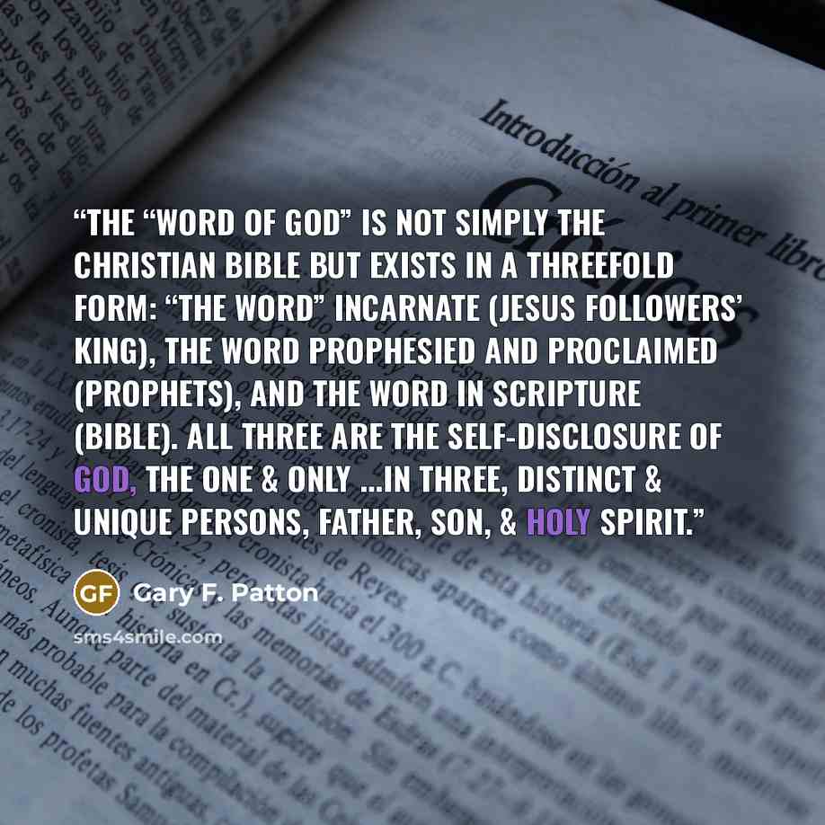 “The “Word of God” is not simply the Christian Bible but exists in a threefold form: “The Word” incarnate (Jesus Followers’ King), the word prophesied and proclaimed (Prophets), and the word in scripture (Bible). All three are the self-disclosure of God, The One & Only ...in three, distinct &…” quote by Gary F. Patton