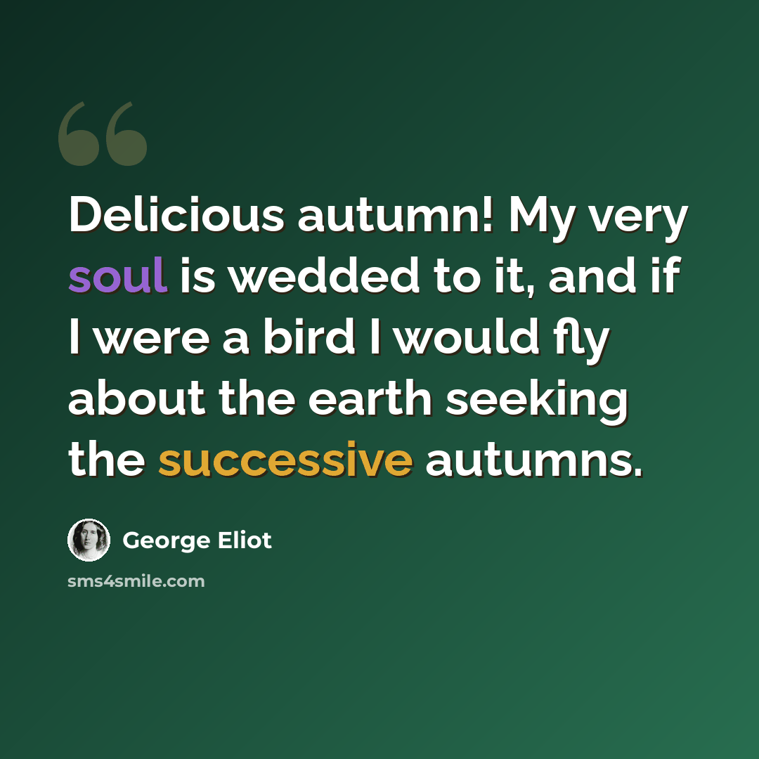 “Delicious autumn! My very soul is wedded to it, and if I were a bird I would fly about the earth seeking the successive autumns.” quote by George Eliot